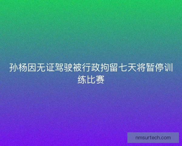 孙杨因无证驾驶被行政拘留七天将暂停训练比赛
