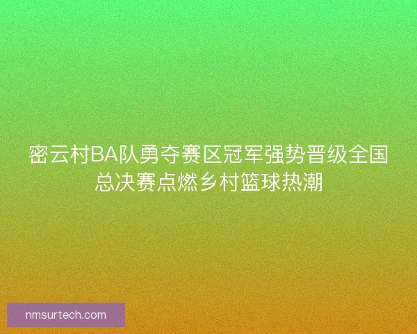 密云村BA队勇夺赛区冠军强势晋级全国总决赛点燃乡村篮球热潮